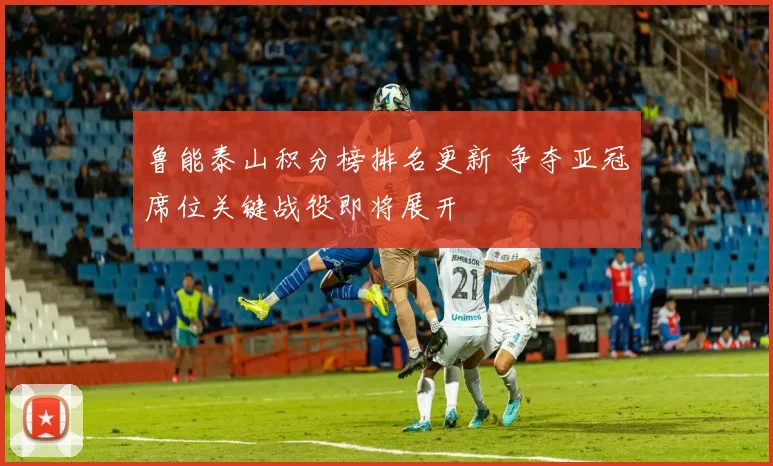 鲁能泰山积分榜排名更新 争夺亚冠席位关键战役即将展开