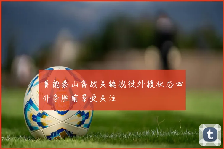 鲁能泰山备战关键战役外援状态回升争胜前景受关注