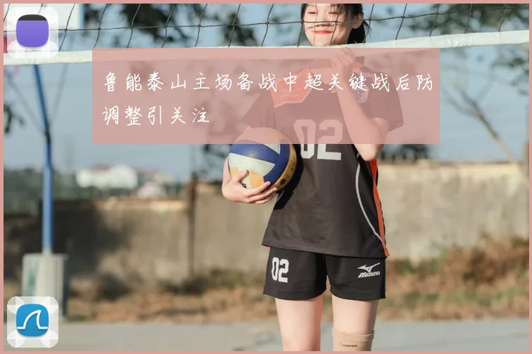 鲁能泰山主场备战中超关键战后防调整引关注