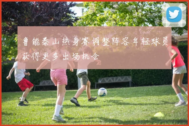 鲁能泰山热身赛调整阵容年轻球员获得更多出场机会