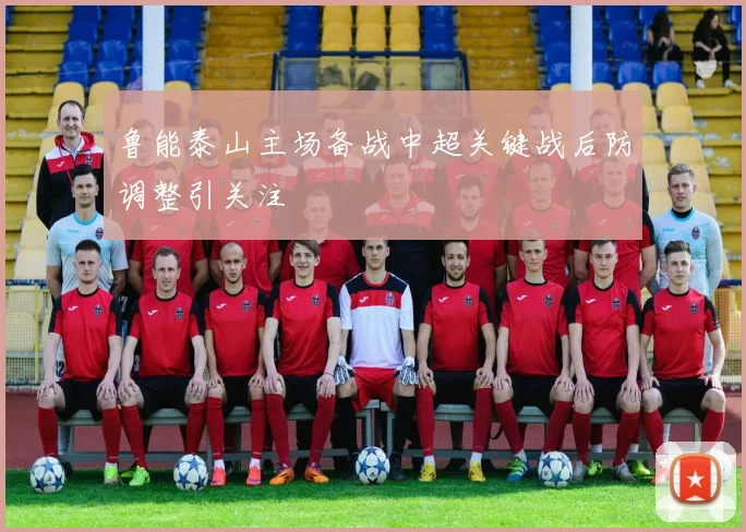 鲁能泰山主场备战中超关键战后防调整引关注