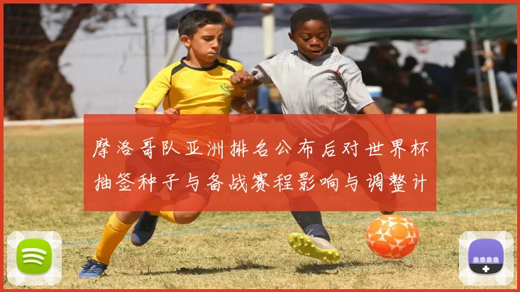 摩洛哥队亚洲排名公布后对世界杯抽签种子与备战赛程影响与调整计划