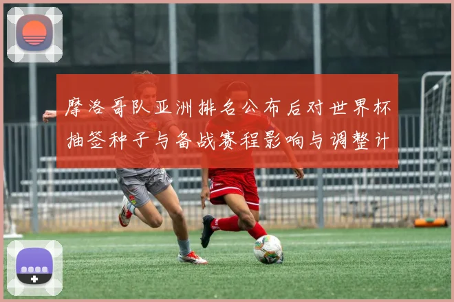 摩洛哥队亚洲排名公布后对世界杯抽签种子与备战赛程影响与调整计划