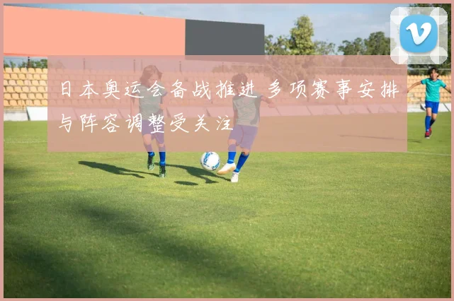 日本奥运会备战推进 多项赛事安排与阵容调整受关注