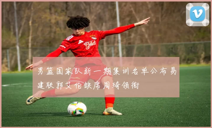 男篮国家队新一期集训名单公布易建联郭艾伦缺席周琦领衔