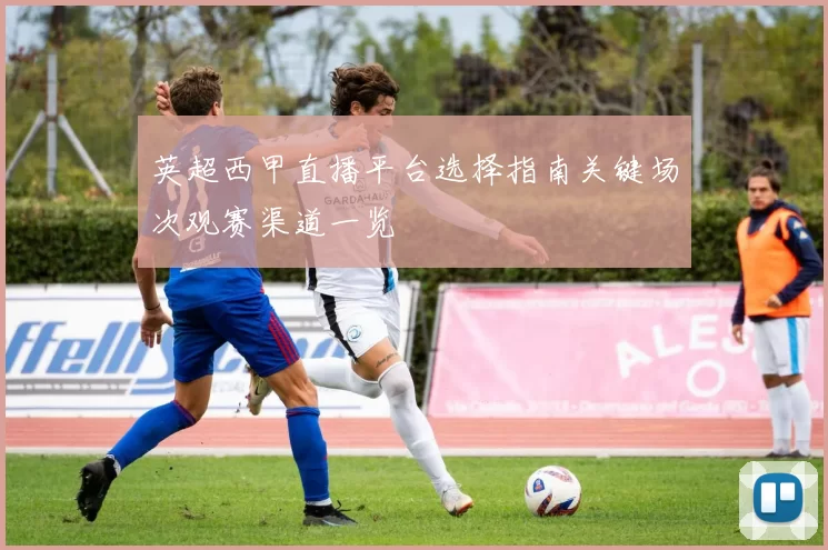 英超西甲直播平台选择指南关键场次观赛渠道一览