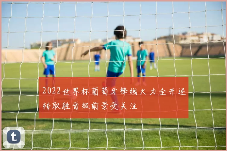 2022世界杯葡萄牙锋线火力全开逆转取胜晋级前景受关注