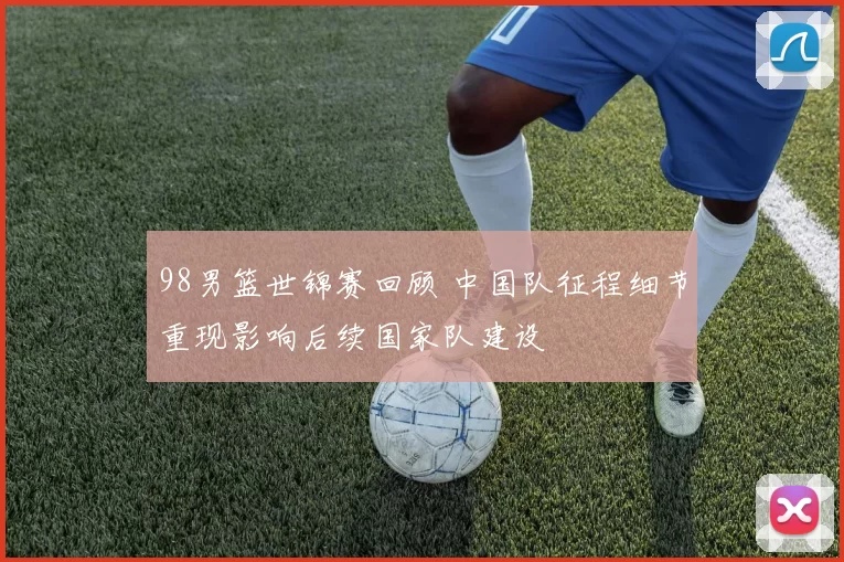 98男篮世锦赛回顾 中国队征程细节重现影响后续国家队建设