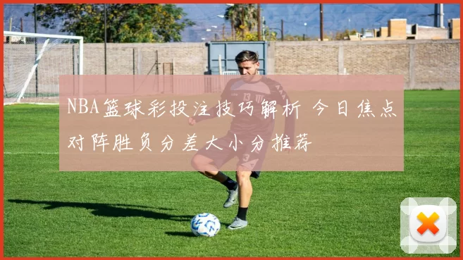 NBA篮球彩投注技巧解析 今日焦点对阵胜负分差大小分推荐
