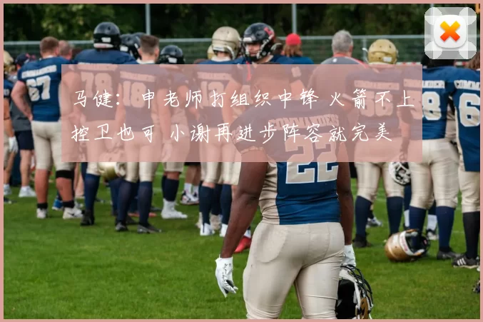 马健：申老师打组织中锋 火箭不上控卫也可 小谢再进步阵容就完美