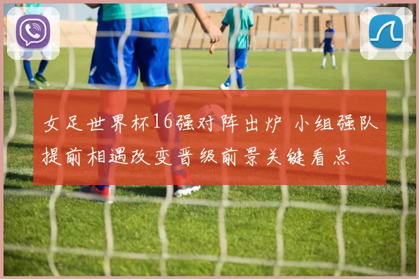 女足世界杯16强对阵出炉 小组强队提前相遇改变晋级前景关键看点