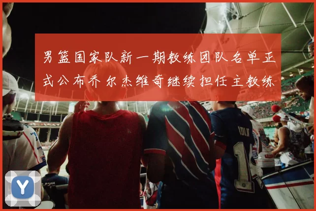 男篮国家队新一期教练团队名单正式公布乔尔杰维奇继续担任主教练