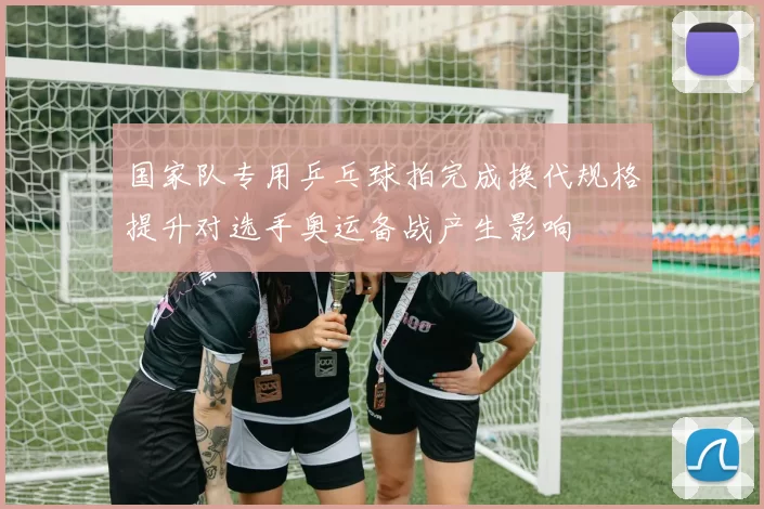 国家队专用乒乓球拍完成换代规格提升对选手奥运备战产生影响