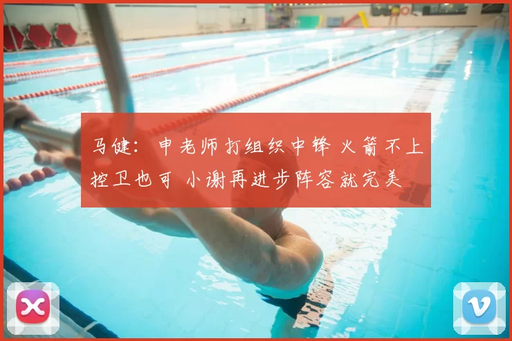 马健：申老师打组织中锋 火箭不上控卫也可 小谢再进步阵容就完美