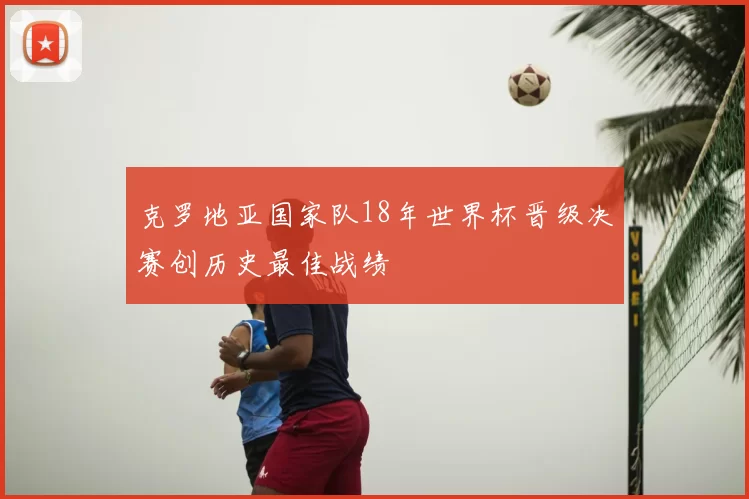 克罗地亚国家队18年世界杯晋级决赛创历史最佳战绩