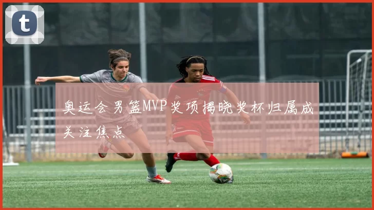 奥运会男篮MVP奖项揭晓奖杯归属成关注焦点