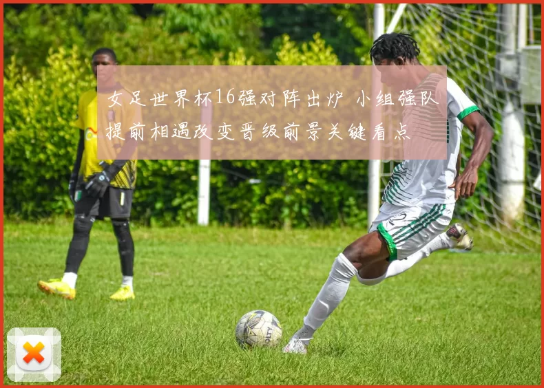 女足世界杯16强对阵出炉 小组强队提前相遇改变晋级前景关键看点