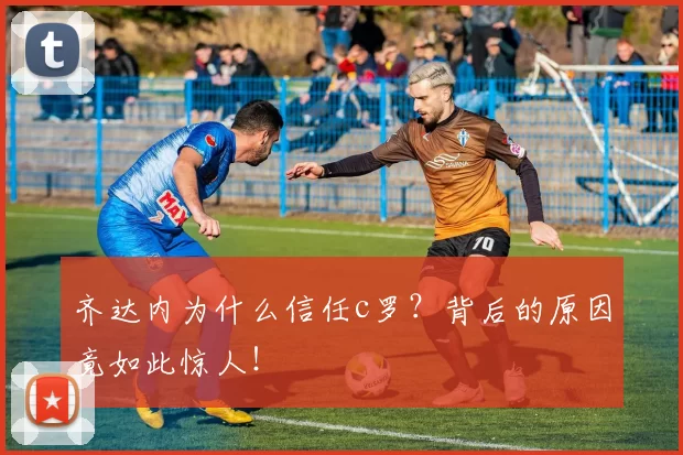 齐达内为什么信任c罗？背后的原因竟如此惊人！