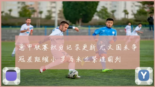 意甲联赛积分记录更新 尤文国米争冠差距缩小 罗马米兰紧追前列