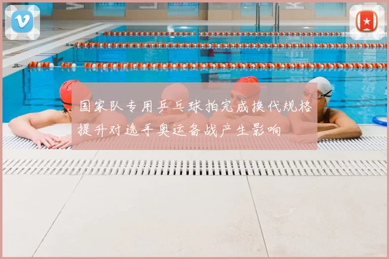 国家队专用乒乓球拍完成换代规格提升对选手奥运备战产生影响