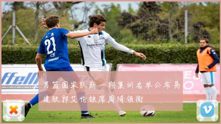 男篮国家队新一期集训名单公布易建联郭艾伦缺席周琦领衔