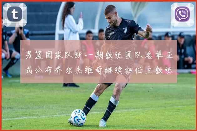 男篮国家队新一期教练团队名单正式公布乔尔杰维奇继续担任主教练