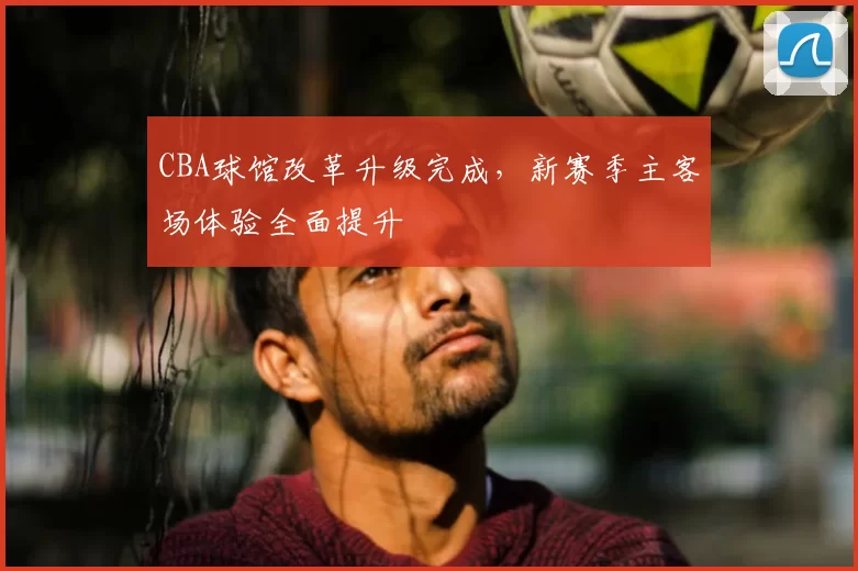 CBA球馆改革升级完成,新赛季主客场体验全面提升