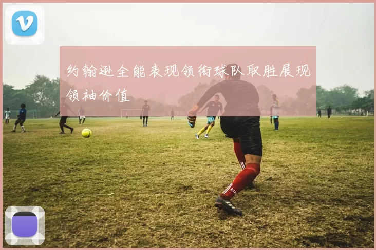 约翰逊全能表现领衔球队取胜展现领袖价值