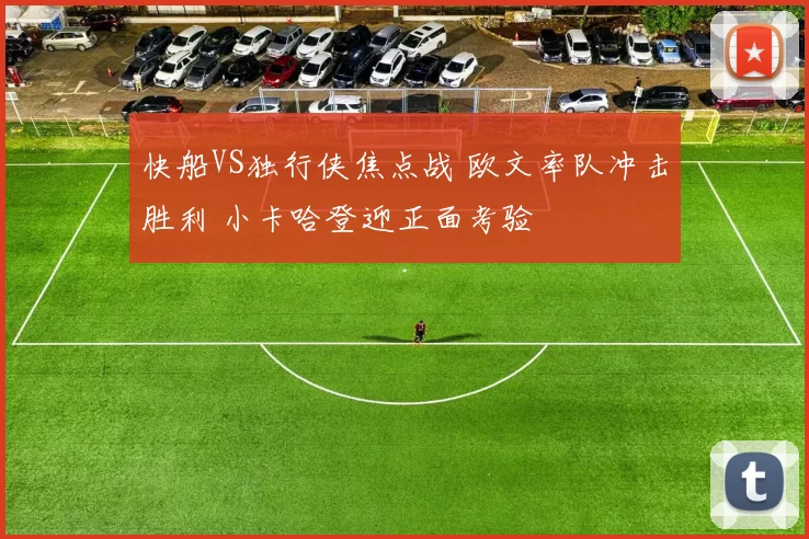 快船VS独行侠焦点战 欧文率队冲击胜利 小卡哈登迎正面考验