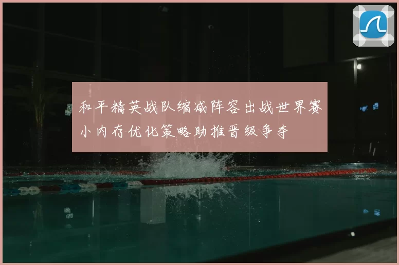 和平精英战队缩减阵容出战世界赛小内存优化策略助推晋级争夺