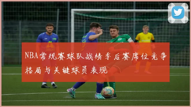 NBA常规赛球队战绩季后赛席位竞争格局与关键球员表现