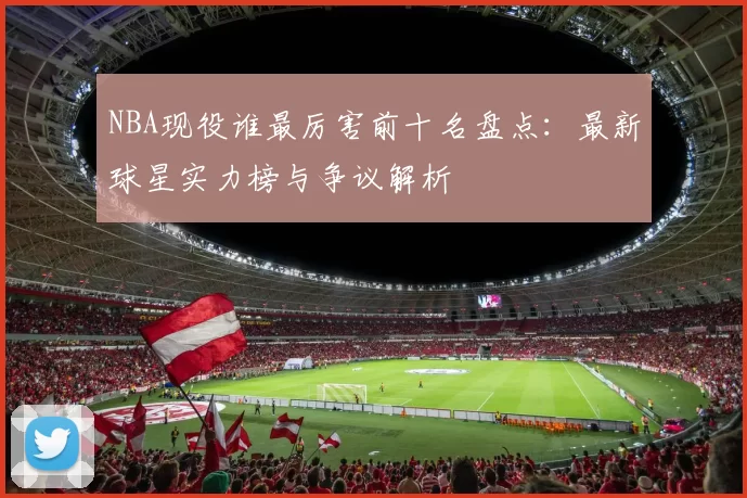 NBA现役谁最厉害前十名盘点:最新球星实力榜与争议解析