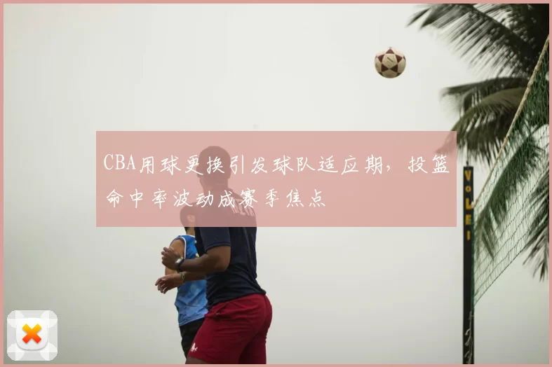 CBA用球更换引发球队适应期，投篮命中率波动成赛季焦点