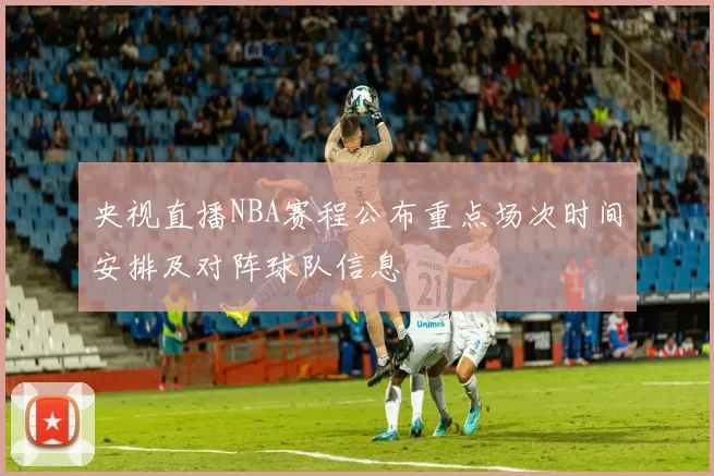 央视直播NBA赛程公布重点场次时间安排及对阵球队信息