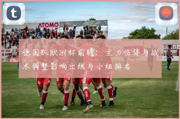 德国队欧洲杯前瞻：主力伤停与战术调整影响出线与小组排名