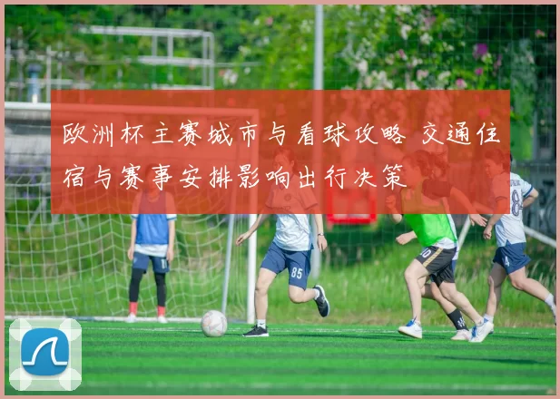 欧洲杯主赛城市与看球攻略 交通住宿与赛事安排影响出行决策