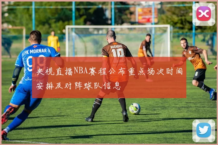 央视直播NBA赛程公布重点场次时间安排及对阵球队信息