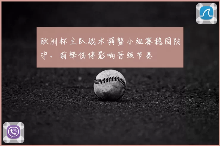 欧洲杯主队战术调整小组赛稳固防守，前锋伤停影响晋级节奏